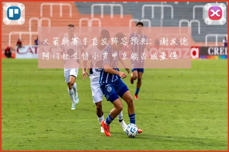 火箭新赛季首发阵容预测：谢泼德阿门杜兰特小贾申京能否成豪强