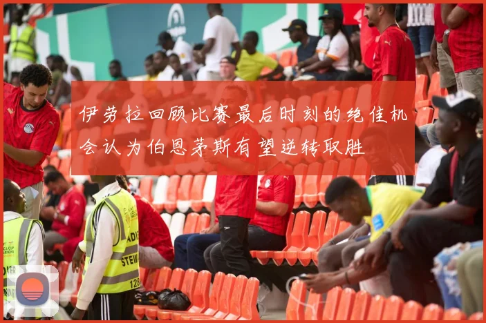 伊劳拉回顾比赛最后时刻的绝佳机会认为伯恩茅斯有望逆转取胜