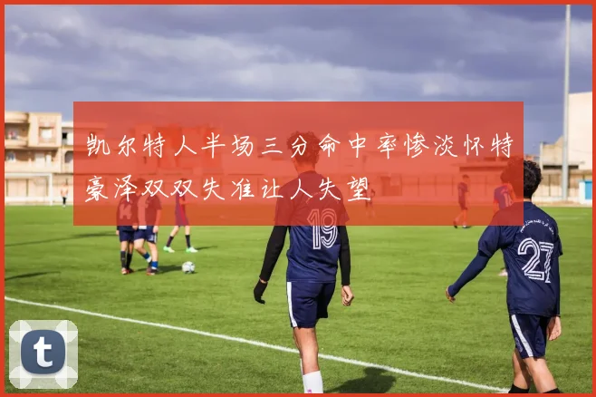 凯尔特人半场三分命中率惨淡怀特豪泽双双失准让人失望