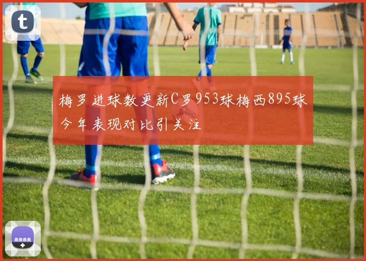 梅罗进球数更新C罗953球梅西895球今年表现对比引关注
