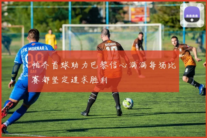 帕乔首球助力巴黎信心满满每场比赛都坚定追求胜利