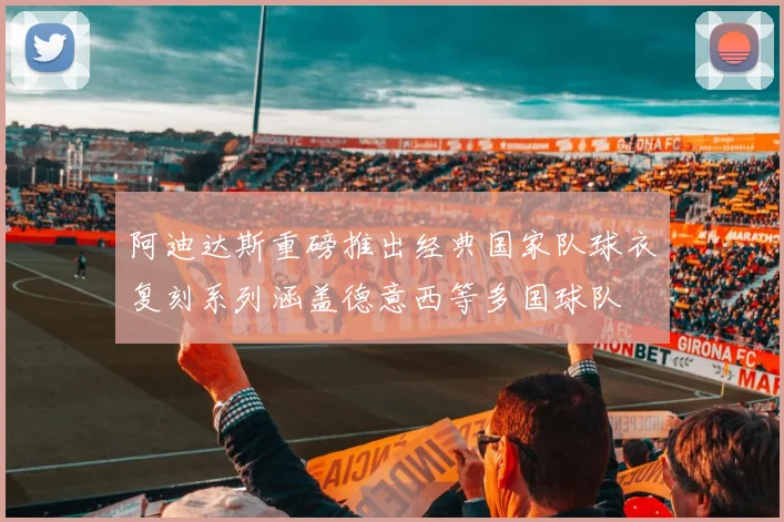 阿迪达斯重磅推出经典国家队球衣复刻系列涵盖德意西等多国球队