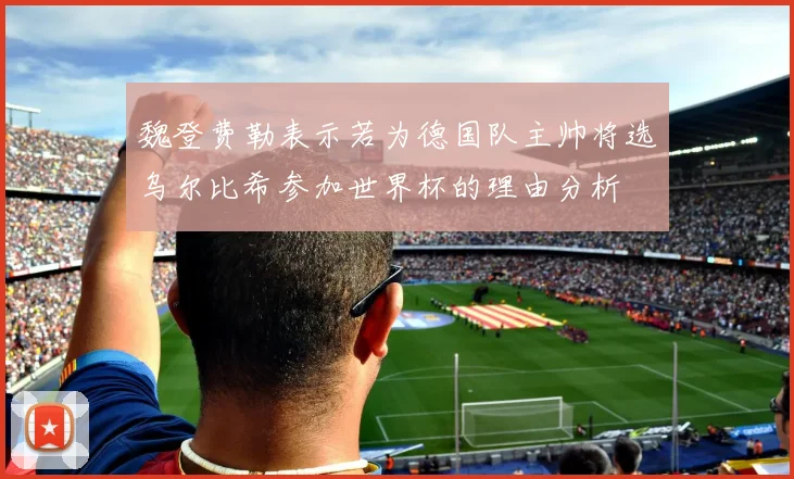 魏登费勒表示若为德国队主帅将选乌尔比希参加世界杯的理由分析