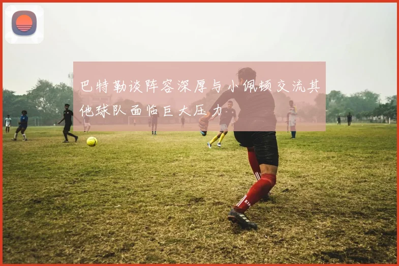 巴特勒谈阵容深厚与小佩顿交流其他球队面临巨大压力