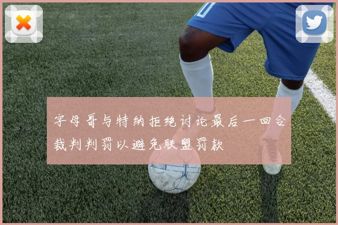 字母哥与特纳拒绝讨论最后一回合裁判判罚以避免联盟罚款