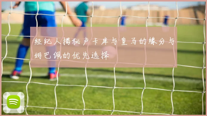 经纪人揭秘卢卡库与皇马的缘分与姆巴佩的优先选择