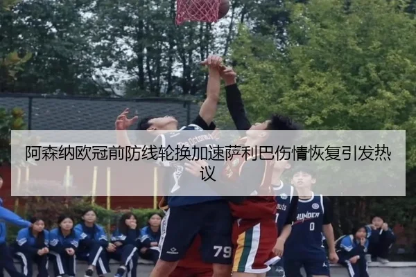 阿森纳欧冠前防线轮换加速萨利巴伤情恢复引发热议